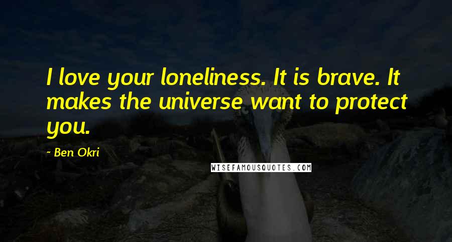 Ben Okri Quotes: I love your loneliness. It is brave. It makes the universe want to protect you.