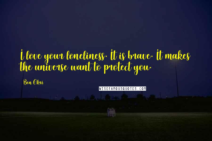 Ben Okri Quotes: I love your loneliness. It is brave. It makes the universe want to protect you.
