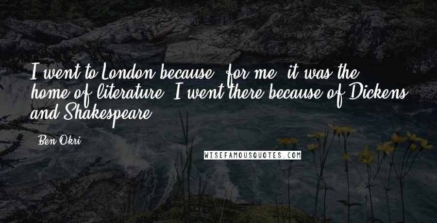 Ben Okri Quotes: I went to London because, for me, it was the home of literature. I went there because of Dickens and Shakespeare.