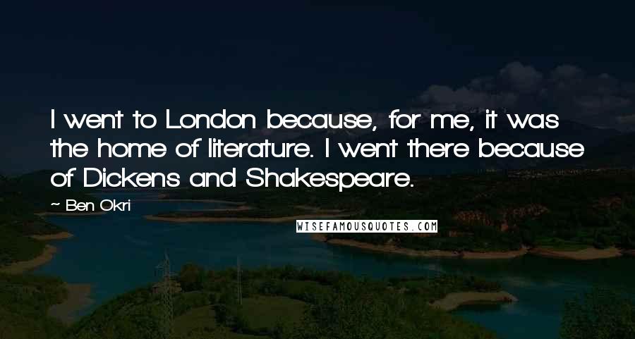 Ben Okri Quotes: I went to London because, for me, it was the home of literature. I went there because of Dickens and Shakespeare.