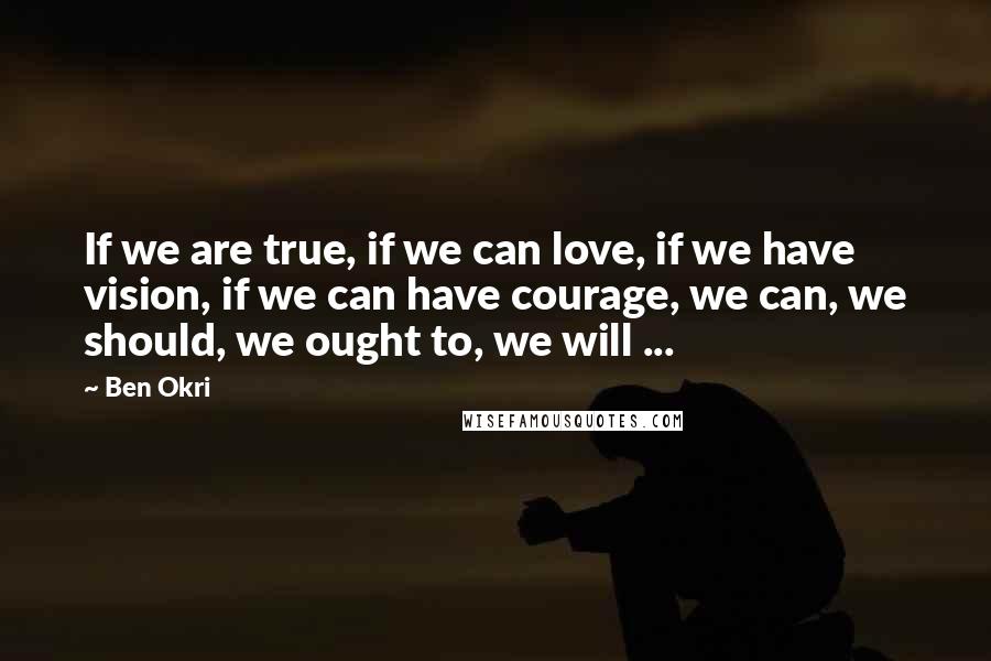 Ben Okri Quotes: If we are true, if we can love, if we have vision, if we can have courage, we can, we should, we ought to, we will ...