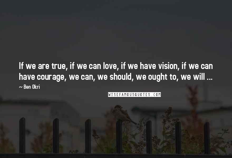 Ben Okri Quotes: If we are true, if we can love, if we have vision, if we can have courage, we can, we should, we ought to, we will ...