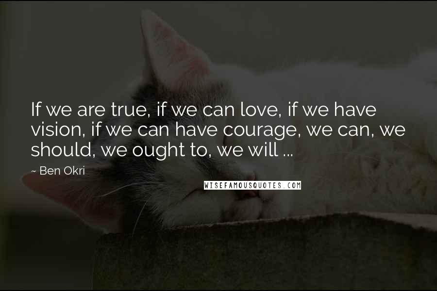 Ben Okri Quotes: If we are true, if we can love, if we have vision, if we can have courage, we can, we should, we ought to, we will ...