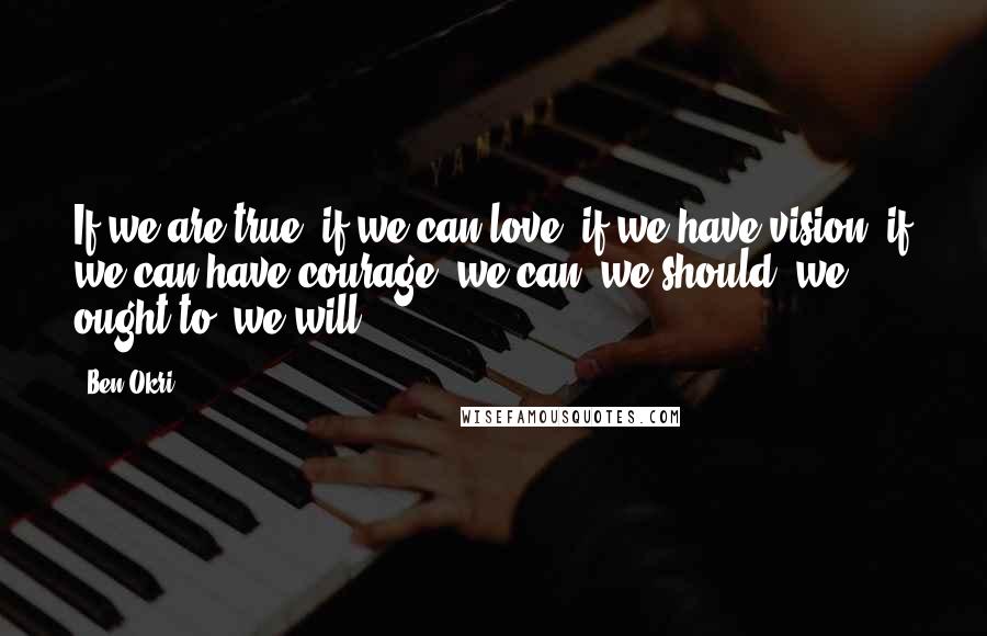 Ben Okri Quotes: If we are true, if we can love, if we have vision, if we can have courage, we can, we should, we ought to, we will ...