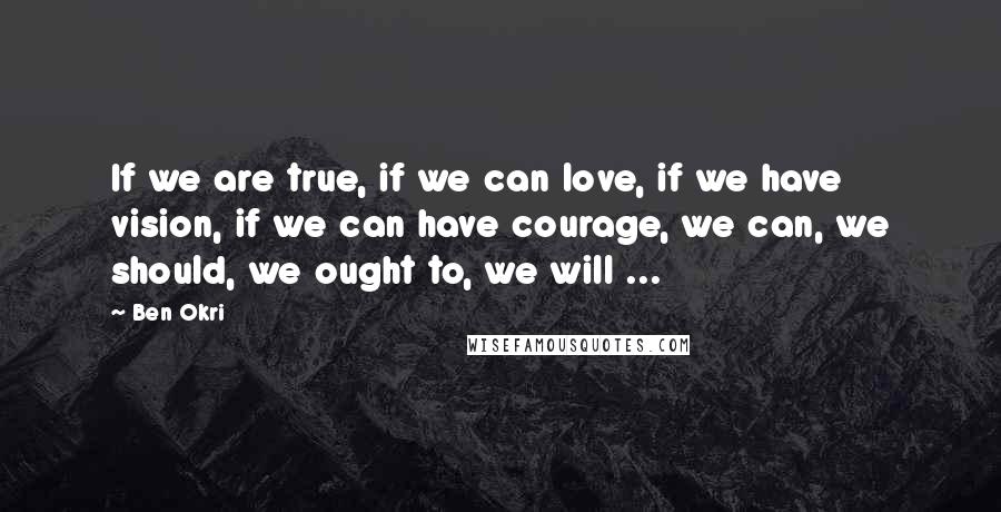 Ben Okri Quotes: If we are true, if we can love, if we have vision, if we can have courage, we can, we should, we ought to, we will ...