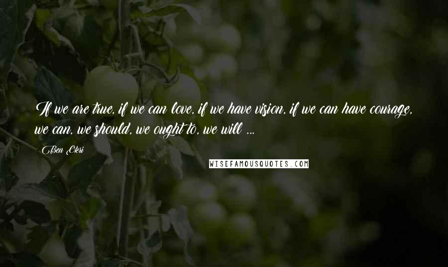 Ben Okri Quotes: If we are true, if we can love, if we have vision, if we can have courage, we can, we should, we ought to, we will ...