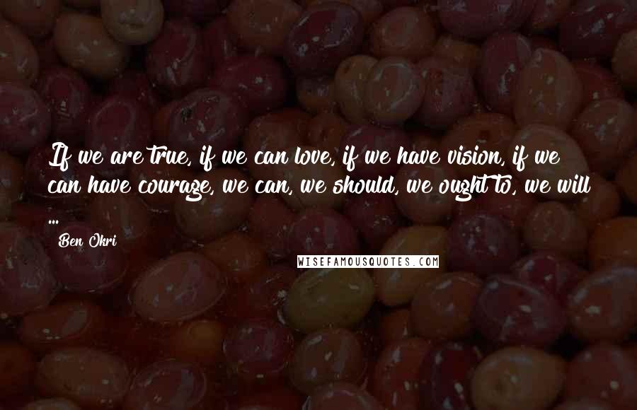 Ben Okri Quotes: If we are true, if we can love, if we have vision, if we can have courage, we can, we should, we ought to, we will ...
