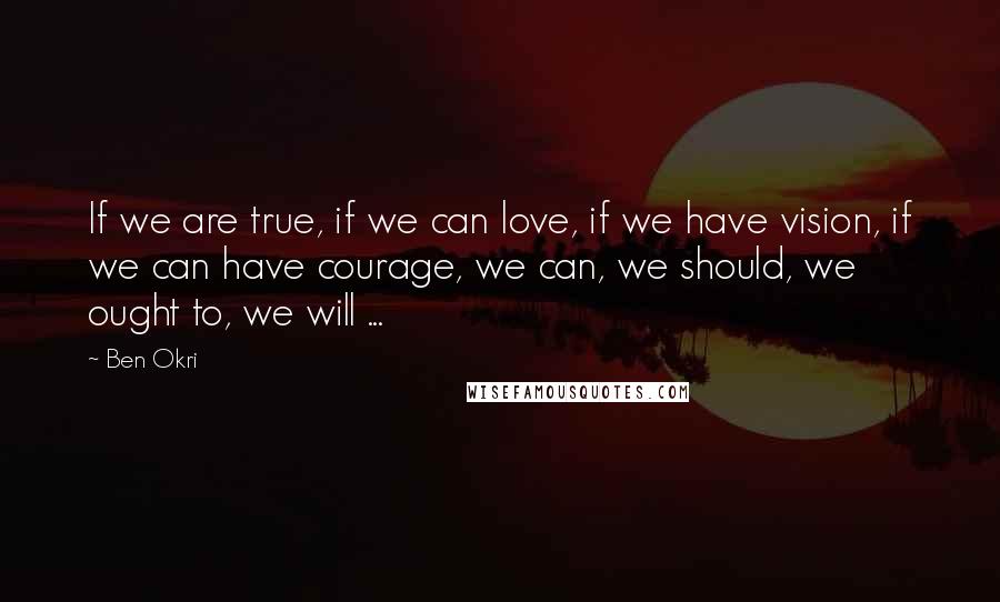 Ben Okri Quotes: If we are true, if we can love, if we have vision, if we can have courage, we can, we should, we ought to, we will ...