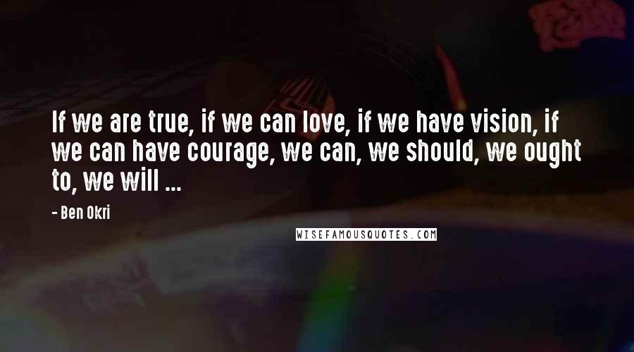 Ben Okri Quotes: If we are true, if we can love, if we have vision, if we can have courage, we can, we should, we ought to, we will ...