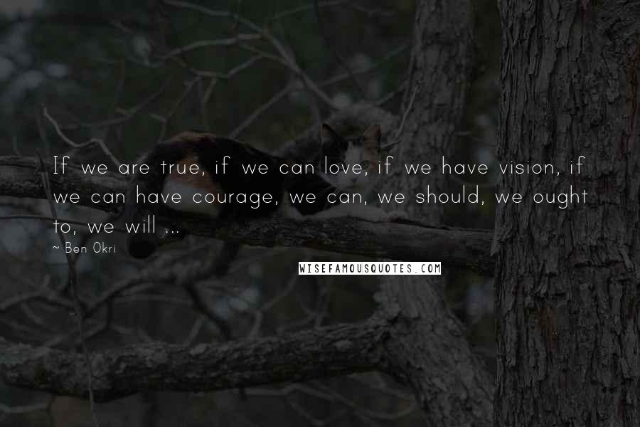 Ben Okri Quotes: If we are true, if we can love, if we have vision, if we can have courage, we can, we should, we ought to, we will ...