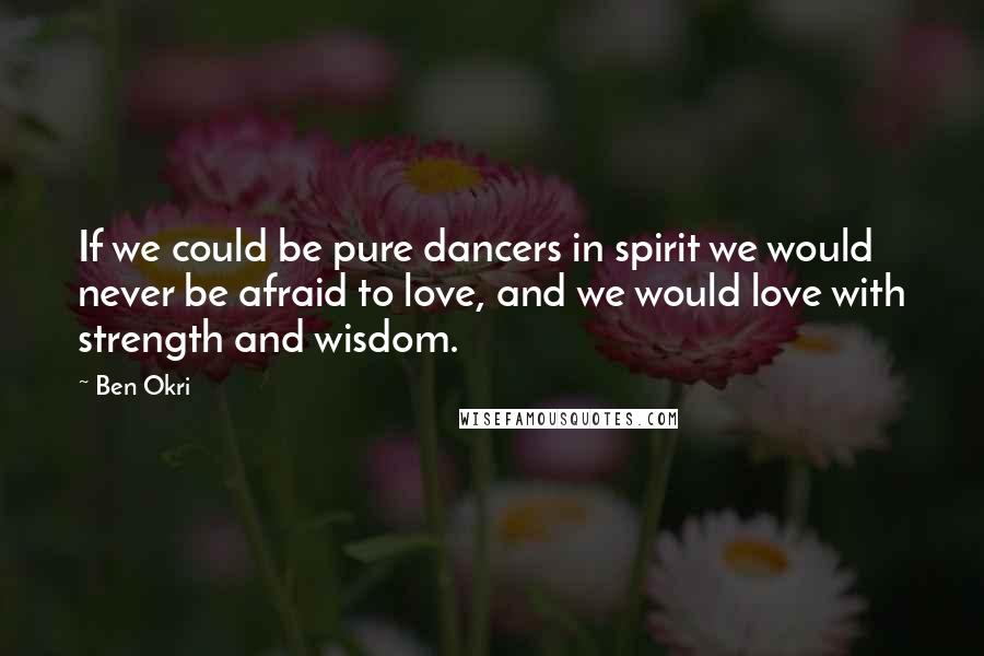 Ben Okri Quotes: If we could be pure dancers in spirit we would never be afraid to love, and we would love with strength and wisdom.