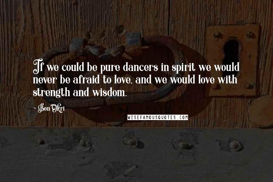 Ben Okri Quotes: If we could be pure dancers in spirit we would never be afraid to love, and we would love with strength and wisdom.