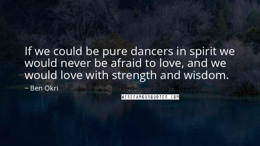 Ben Okri Quotes: If we could be pure dancers in spirit we would never be afraid to love, and we would love with strength and wisdom.