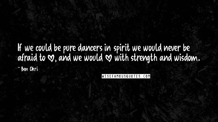 Ben Okri Quotes: If we could be pure dancers in spirit we would never be afraid to love, and we would love with strength and wisdom.