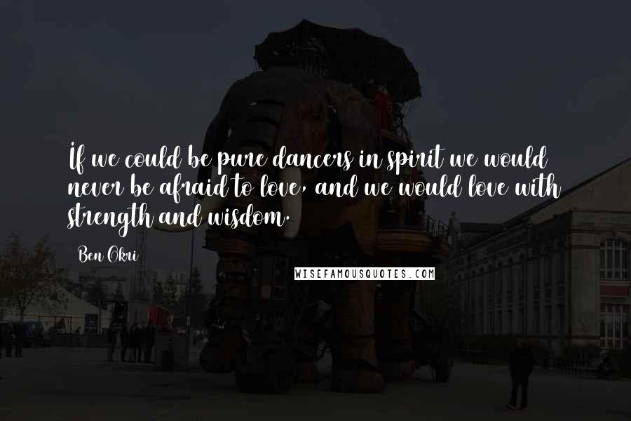 Ben Okri Quotes: If we could be pure dancers in spirit we would never be afraid to love, and we would love with strength and wisdom.