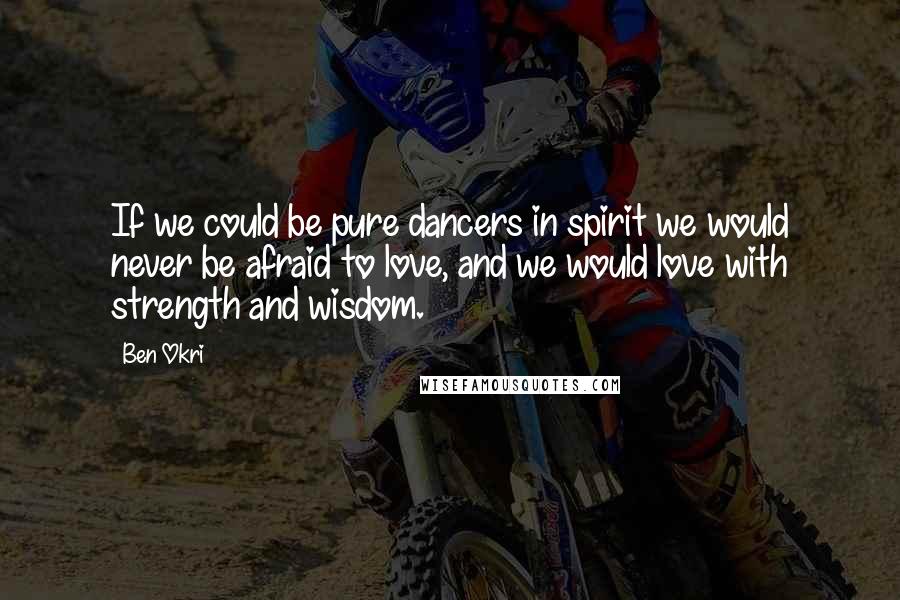 Ben Okri Quotes: If we could be pure dancers in spirit we would never be afraid to love, and we would love with strength and wisdom.