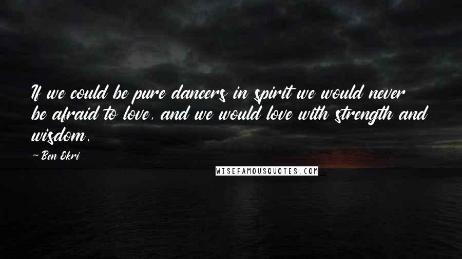 Ben Okri Quotes: If we could be pure dancers in spirit we would never be afraid to love, and we would love with strength and wisdom.