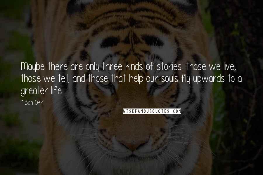 Ben Okri Quotes: Maybe there are only three kinds of stories: those we live, those we tell, and those that help our souls fly upwards to a greater life.