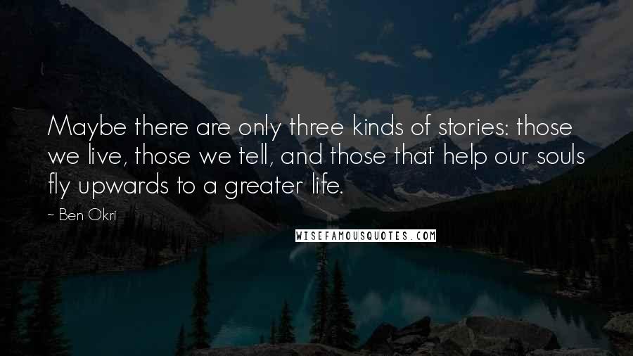 Ben Okri Quotes: Maybe there are only three kinds of stories: those we live, those we tell, and those that help our souls fly upwards to a greater life.