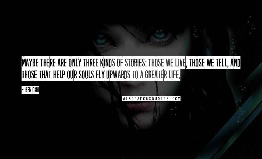 Ben Okri Quotes: Maybe there are only three kinds of stories: those we live, those we tell, and those that help our souls fly upwards to a greater life.