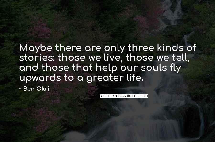 Ben Okri Quotes: Maybe there are only three kinds of stories: those we live, those we tell, and those that help our souls fly upwards to a greater life.