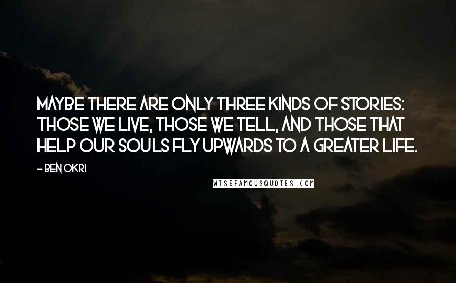 Ben Okri Quotes: Maybe there are only three kinds of stories: those we live, those we tell, and those that help our souls fly upwards to a greater life.