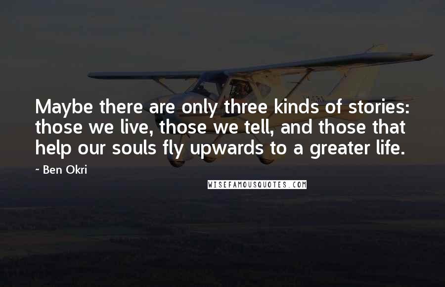 Ben Okri Quotes: Maybe there are only three kinds of stories: those we live, those we tell, and those that help our souls fly upwards to a greater life.