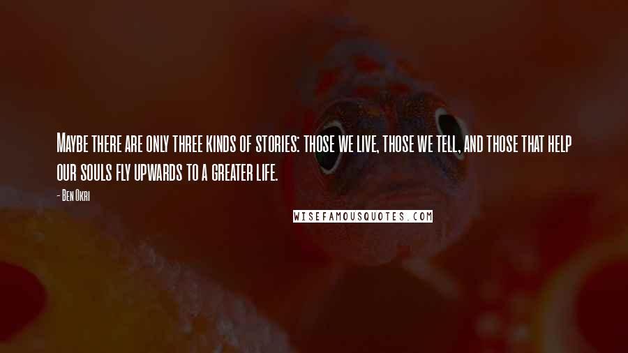 Ben Okri Quotes: Maybe there are only three kinds of stories: those we live, those we tell, and those that help our souls fly upwards to a greater life.