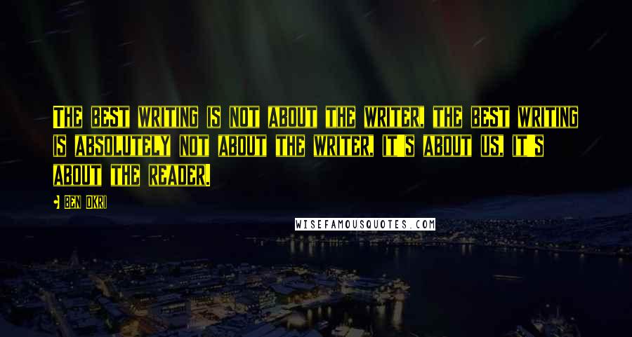 Ben Okri Quotes: The best writing is not about the writer, the best writing is absolutely not about the writer, it's about us, it's about the reader.