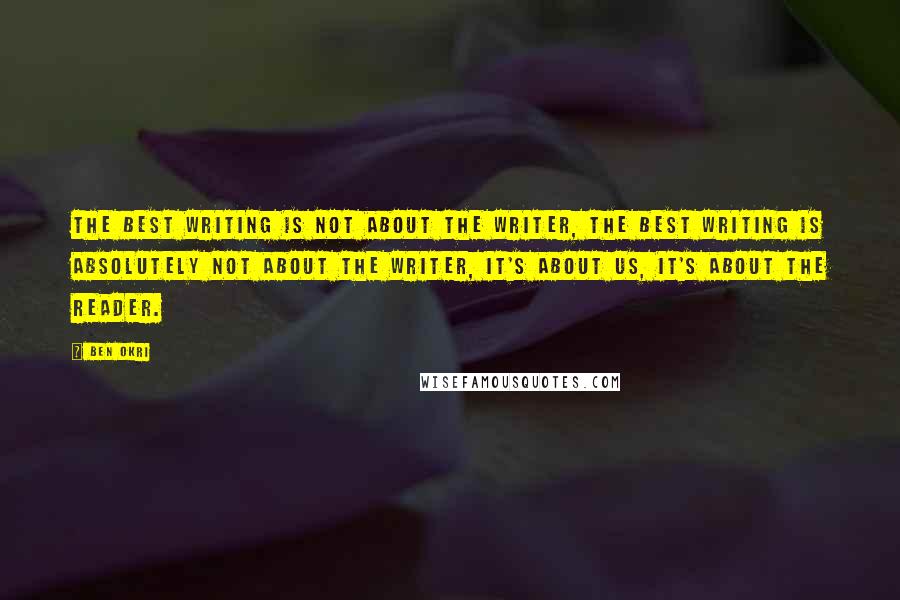 Ben Okri Quotes: The best writing is not about the writer, the best writing is absolutely not about the writer, it's about us, it's about the reader.