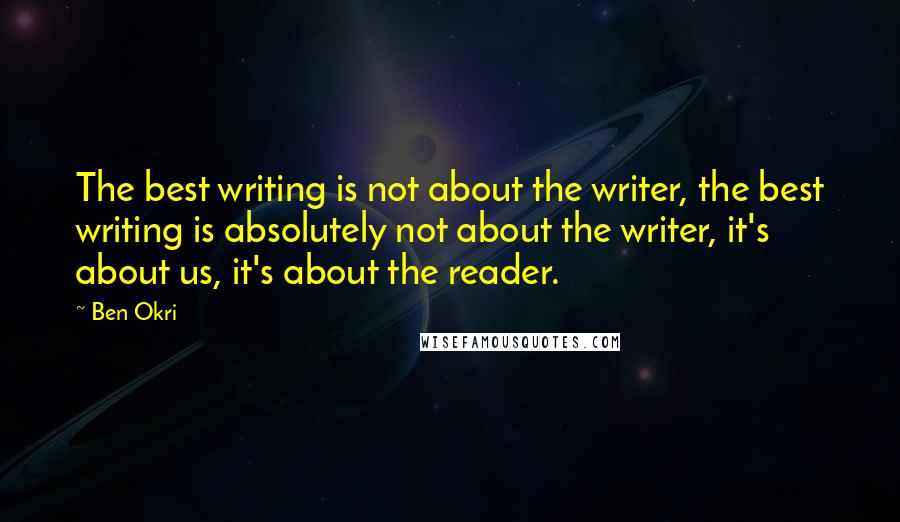 Ben Okri Quotes: The best writing is not about the writer, the best writing is absolutely not about the writer, it's about us, it's about the reader.