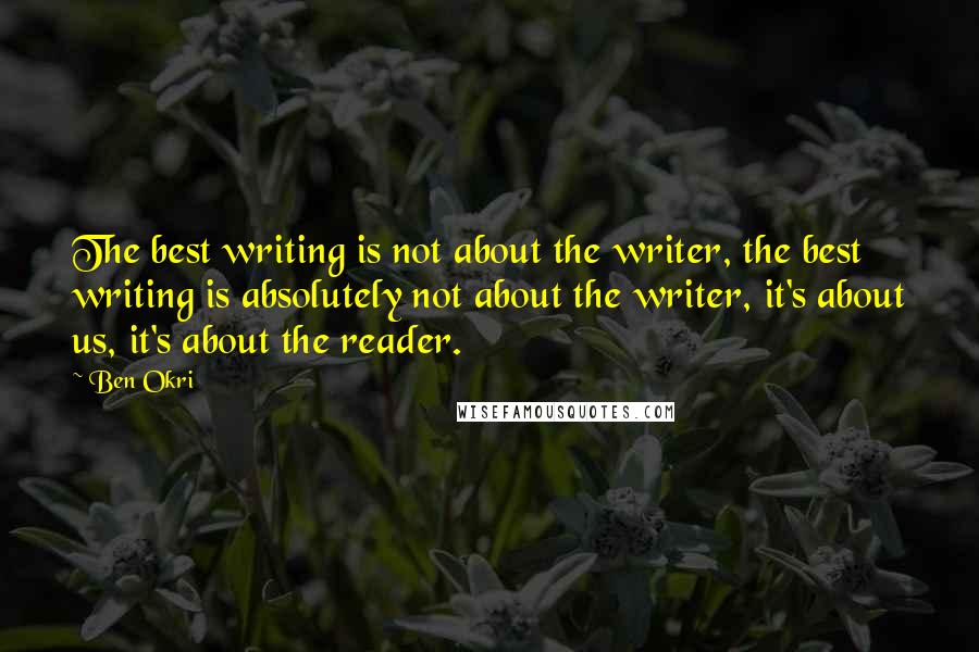 Ben Okri Quotes: The best writing is not about the writer, the best writing is absolutely not about the writer, it's about us, it's about the reader.