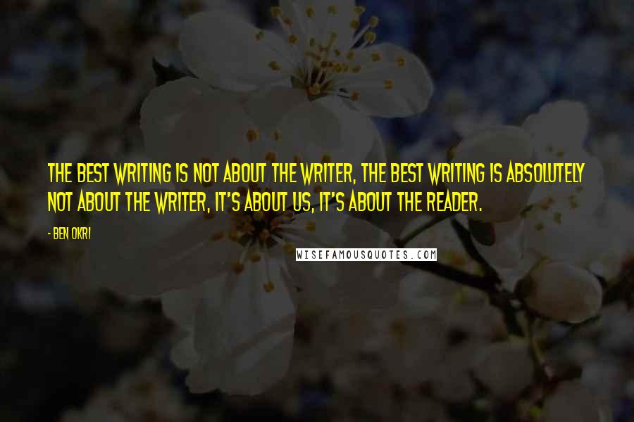 Ben Okri Quotes: The best writing is not about the writer, the best writing is absolutely not about the writer, it's about us, it's about the reader.