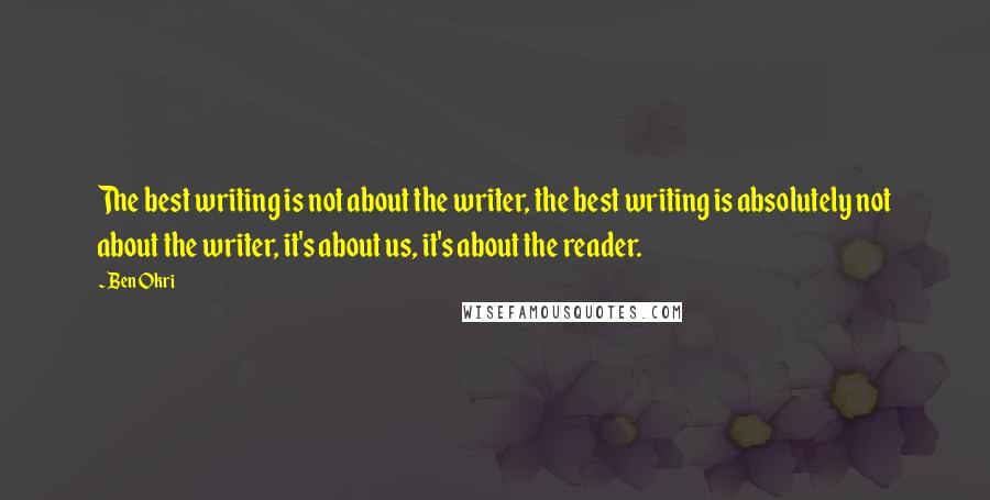 Ben Okri Quotes: The best writing is not about the writer, the best writing is absolutely not about the writer, it's about us, it's about the reader.