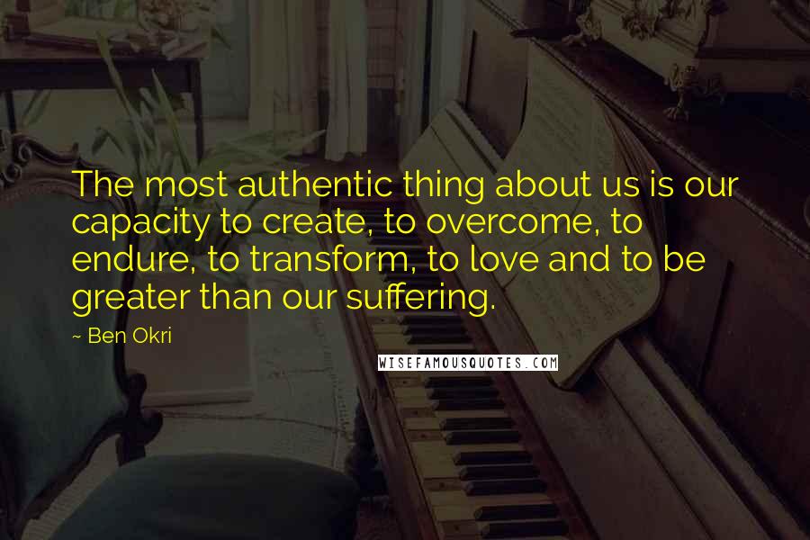 Ben Okri Quotes: The most authentic thing about us is our capacity to create, to overcome, to endure, to transform, to love and to be greater than our suffering.