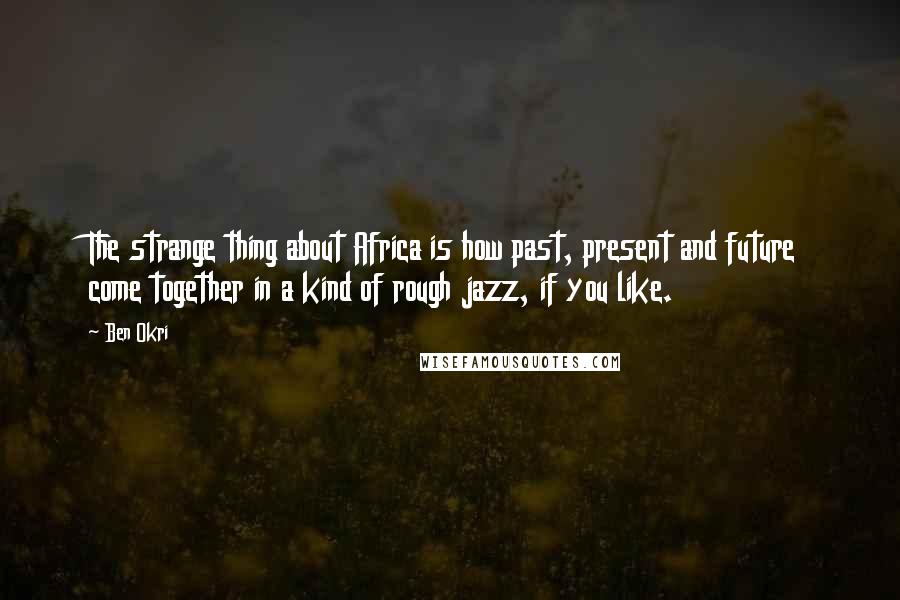 Ben Okri Quotes: The strange thing about Africa is how past, present and future come together in a kind of rough jazz, if you like.