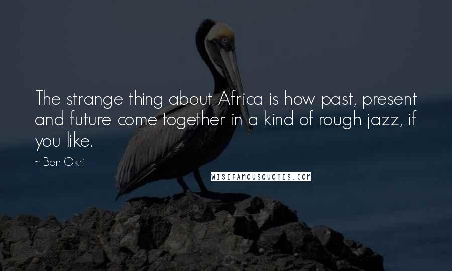 Ben Okri Quotes: The strange thing about Africa is how past, present and future come together in a kind of rough jazz, if you like.