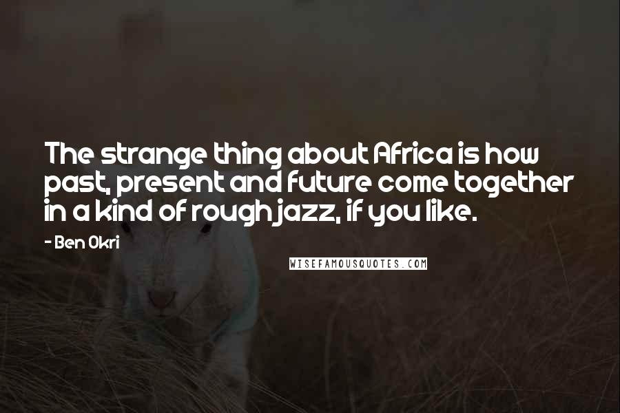 Ben Okri Quotes: The strange thing about Africa is how past, present and future come together in a kind of rough jazz, if you like.