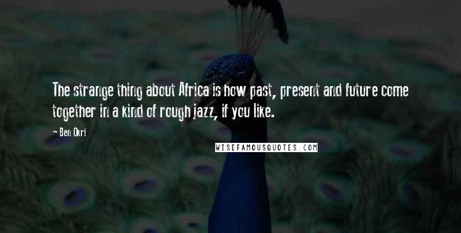 Ben Okri Quotes: The strange thing about Africa is how past, present and future come together in a kind of rough jazz, if you like.