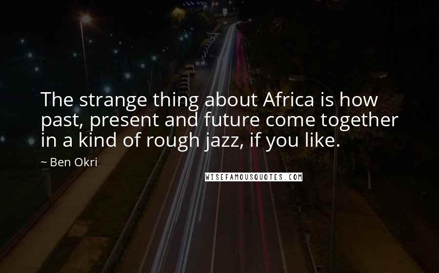 Ben Okri Quotes: The strange thing about Africa is how past, present and future come together in a kind of rough jazz, if you like.