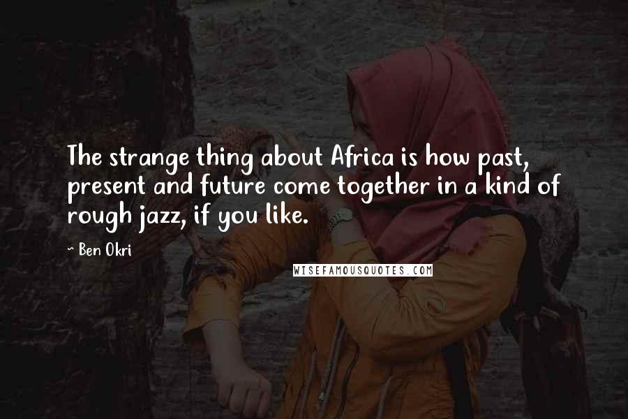 Ben Okri Quotes: The strange thing about Africa is how past, present and future come together in a kind of rough jazz, if you like.