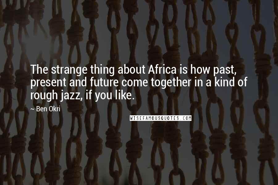 Ben Okri Quotes: The strange thing about Africa is how past, present and future come together in a kind of rough jazz, if you like.