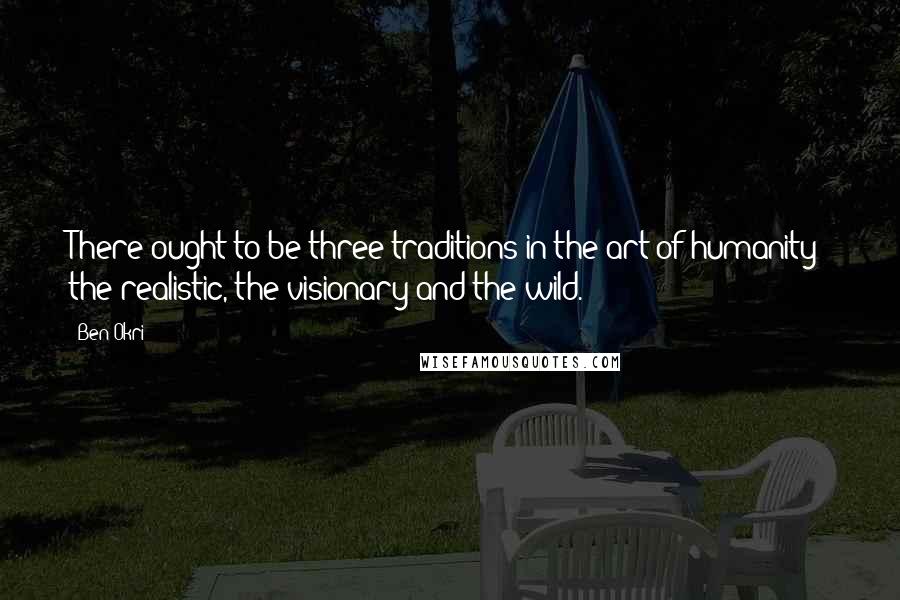 Ben Okri Quotes: There ought to be three traditions in the art of humanity: the realistic, the visionary and the wild.