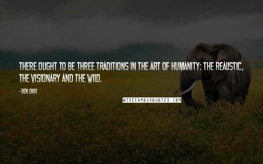 Ben Okri Quotes: There ought to be three traditions in the art of humanity: the realistic, the visionary and the wild.