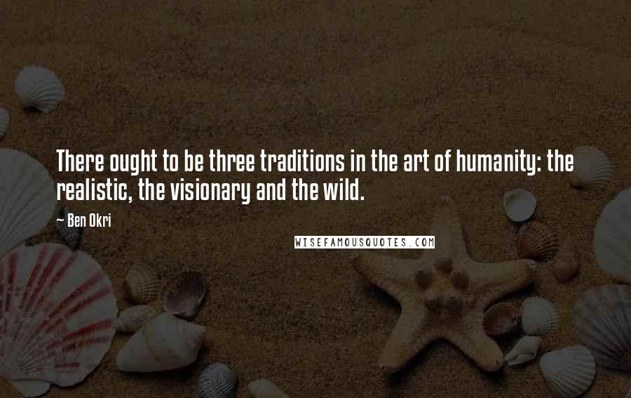 Ben Okri Quotes: There ought to be three traditions in the art of humanity: the realistic, the visionary and the wild.