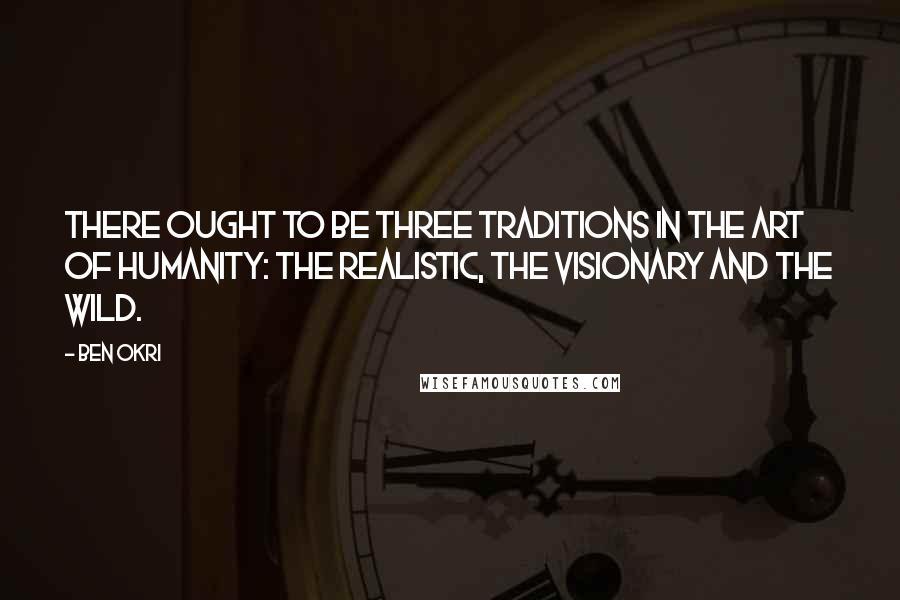 Ben Okri Quotes: There ought to be three traditions in the art of humanity: the realistic, the visionary and the wild.