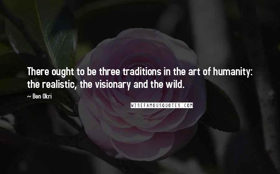 Ben Okri Quotes: There ought to be three traditions in the art of humanity: the realistic, the visionary and the wild.