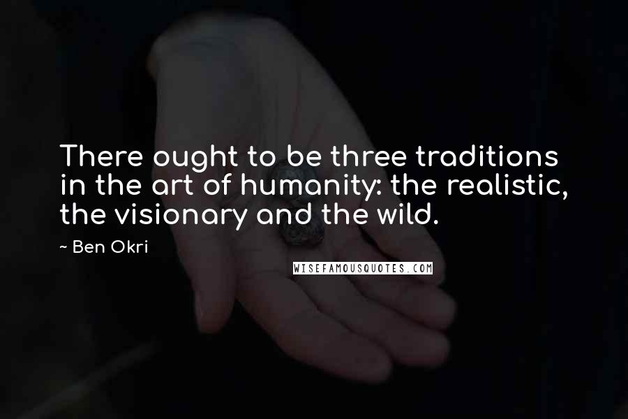 Ben Okri Quotes: There ought to be three traditions in the art of humanity: the realistic, the visionary and the wild.