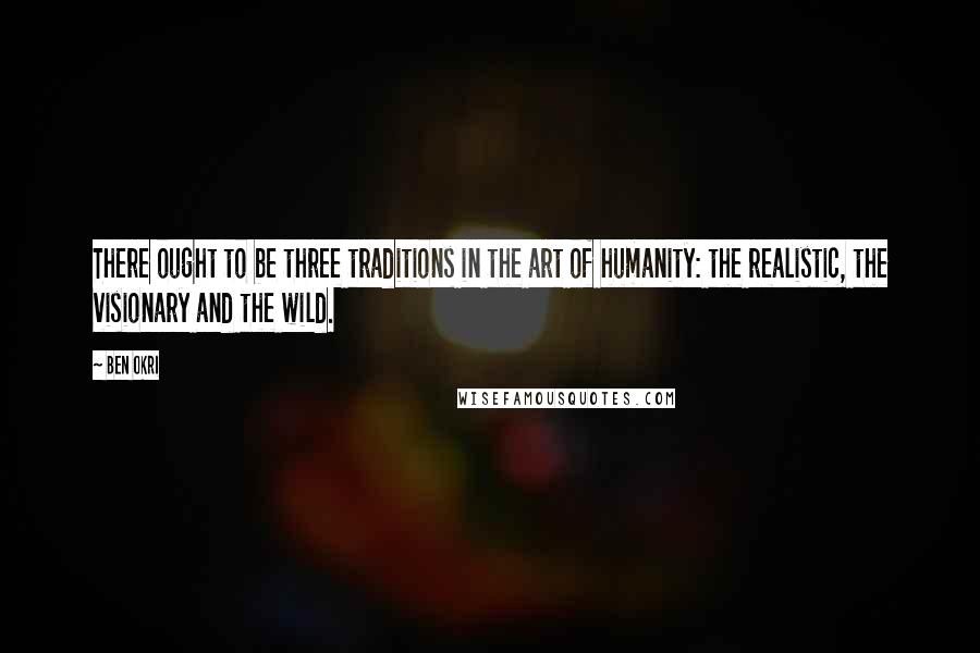 Ben Okri Quotes: There ought to be three traditions in the art of humanity: the realistic, the visionary and the wild.