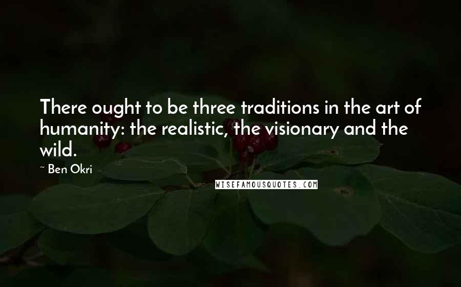 Ben Okri Quotes: There ought to be three traditions in the art of humanity: the realistic, the visionary and the wild.